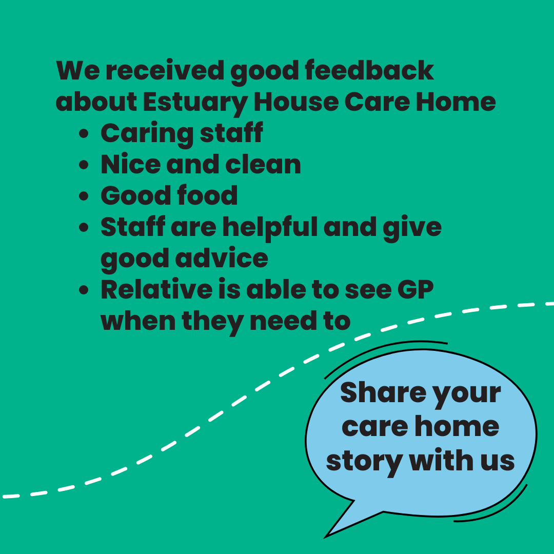 We received good feedback about Estuary House Care Home •	Caring staff •	Nice and clean •	Good food •	Staff are helpful and give good advice •	Relative is able to see GP when they need to Share your care home story with us