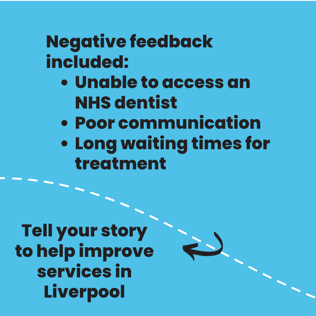 Negative feedback included: •	Unable to access an NHS dentist  •	Poor communication •	Long waiting times for treatment Tell your story to help improve services in Liverpool